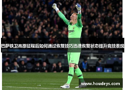 巴萨铁卫高原征程后如何通过恢复技巧迅速恢复状态提升竞技表现