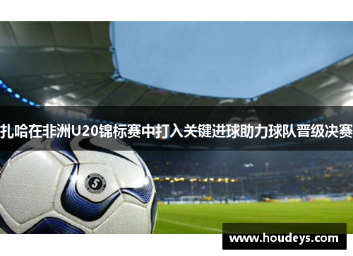 扎哈在非洲U20锦标赛中打入关键进球助力球队晋级决赛 扎哈在非洲U20锦标赛中打入关键进球助力球队晋级决赛