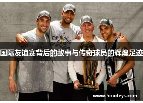 国际友谊赛背后的故事与传奇球员的辉煌足迹