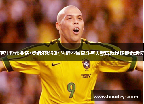 克里斯蒂亚诺·罗纳尔多如何凭借不懈奋斗与天赋成就足球传奇地位